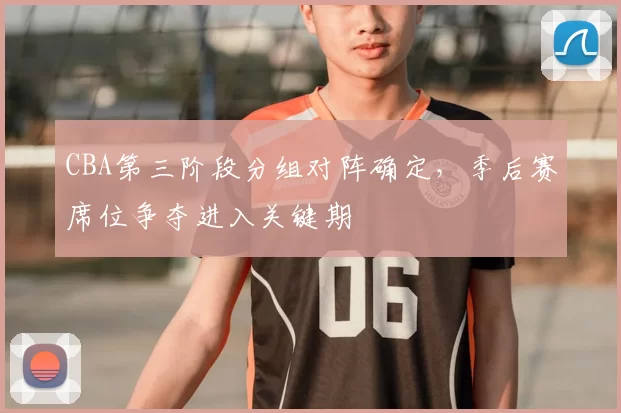 CBA第三阶段分组对阵确定,季后赛席位争夺进入关键期