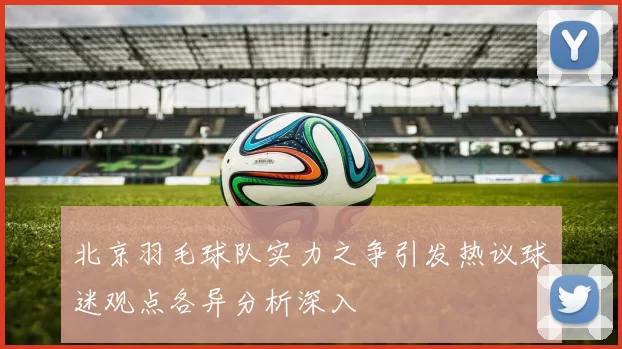 北京羽毛球队实力之争引发热议球迷观点各异分析深入