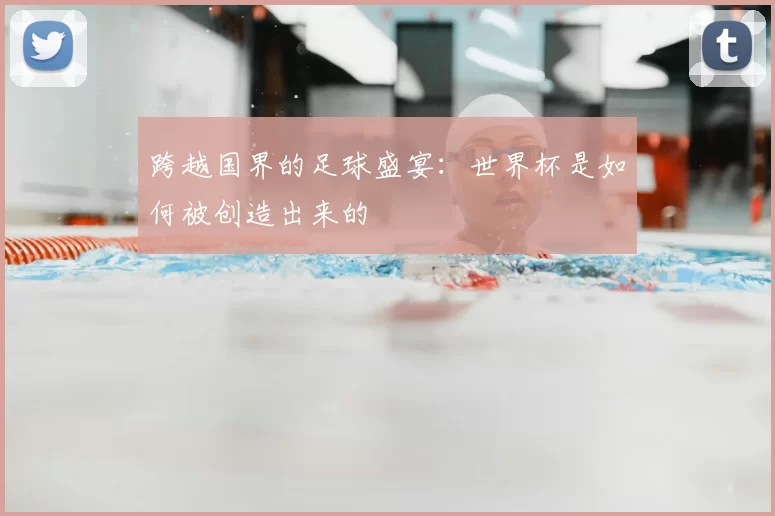 跨越国界的足球盛宴：世界杯是如何被创造出来的