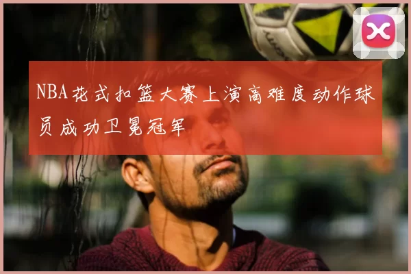 NBA花式扣篮大赛上演高难度动作球员成功卫冕冠军