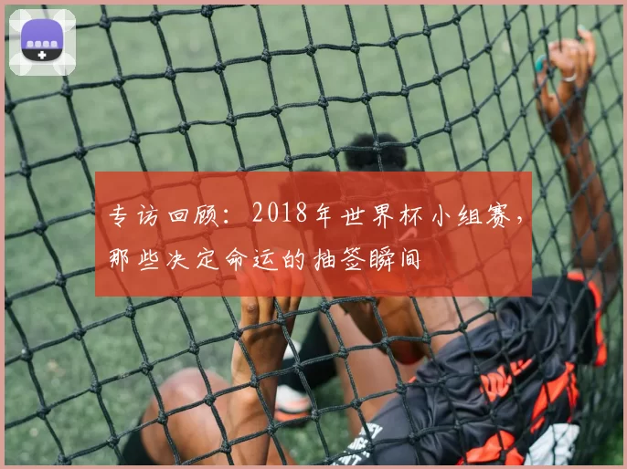 专访回顾:2018年世界杯小组赛,那些决定命运的抽签瞬间