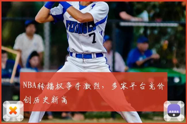 NBA转播权争夺激烈，多家平台竞价创历史新高