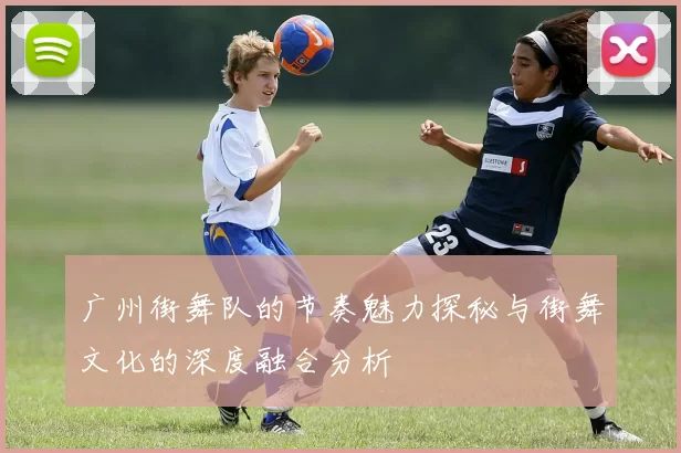广州街舞队的节奏魅力探秘与街舞文化的深度融合分析