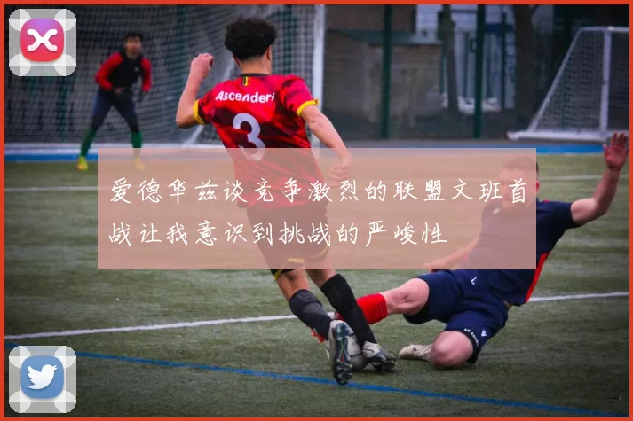 爱德华兹谈竞争激烈的联盟文班首战让我意识到挑战的严峻性