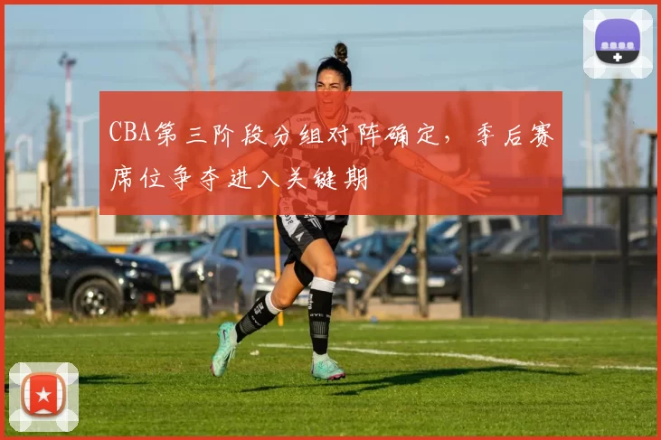CBA第三阶段分组对阵确定，季后赛席位争夺进入关键期