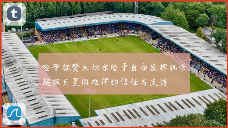 哈登称赞米切尔给予自由发挥机会超级巨星间难得的信任与支持