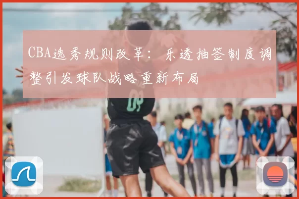 CBA选秀规则改革：乐透抽签制度调整引发球队战略重新布局