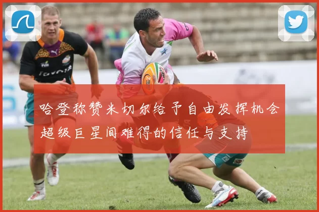 哈登称赞米切尔给予自由发挥机会超级巨星间难得的信任与支持