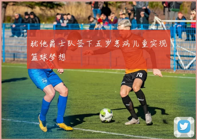 犹他爵士队签下五岁患病儿童实现篮球梦想