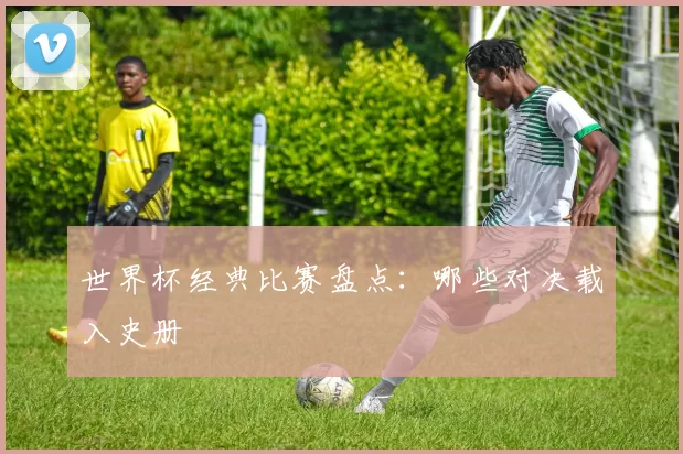 世界杯经典比赛盘点：哪些对决载入史册