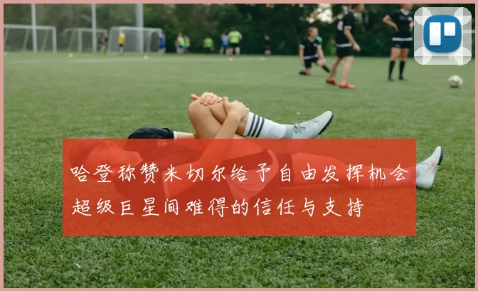 哈登称赞米切尔给予自由发挥机会超级巨星间难得的信任与支持