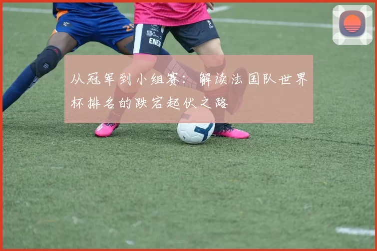 从冠军到小组赛：解读法国队世界杯排名的跌宕起伏之路
