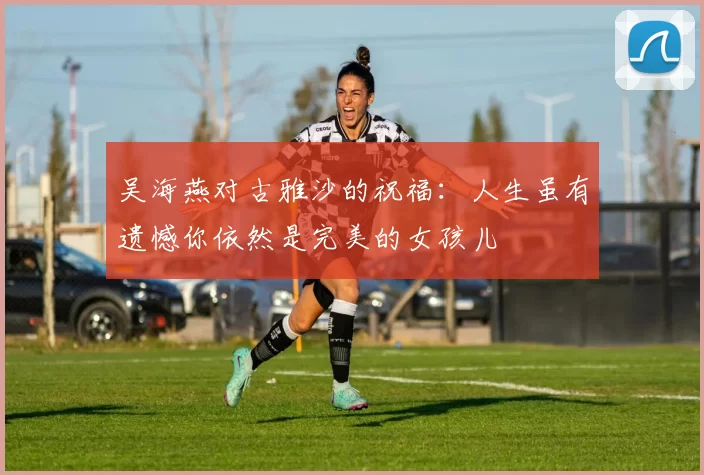 吴海燕对古雅沙的祝福：人生虽有遗憾你依然是完美的女孩儿
