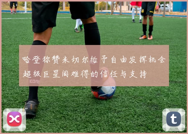哈登称赞米切尔给予自由发挥机会超级巨星间难得的信任与支持
