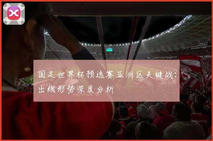 国足世界杯预选赛亚洲区关键战：出线形势深度分析