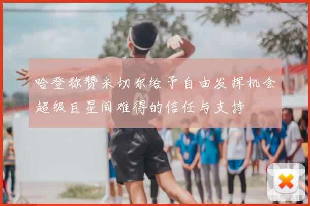 哈登称赞米切尔给予自由发挥机会超级巨星间难得的信任与支持