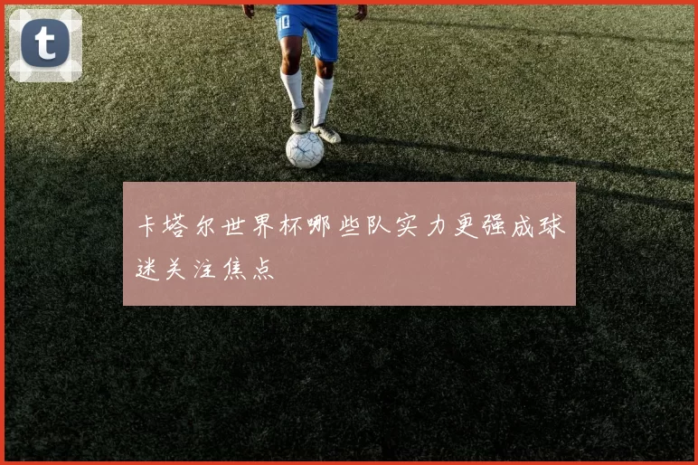 卡塔尔世界杯哪些队实力更强成球迷关注焦点