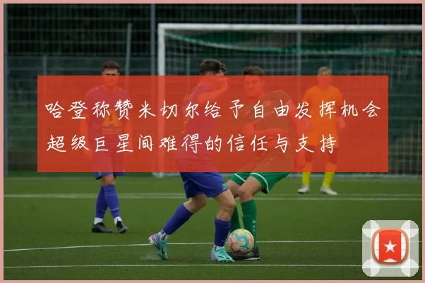 哈登称赞米切尔给予自由发挥机会超级巨星间难得的信任与支持