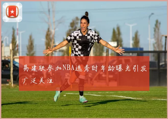 易建联参加NBA选秀时年龄曝光引发广泛关注