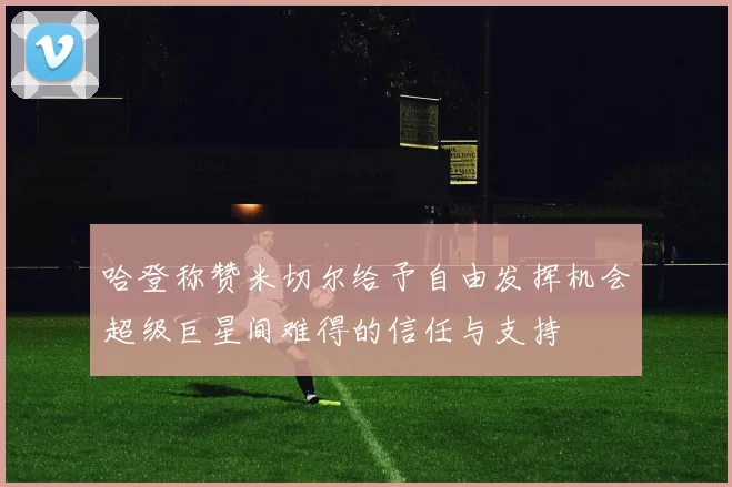 哈登称赞米切尔给予自由发挥机会超级巨星间难得的信任与支持