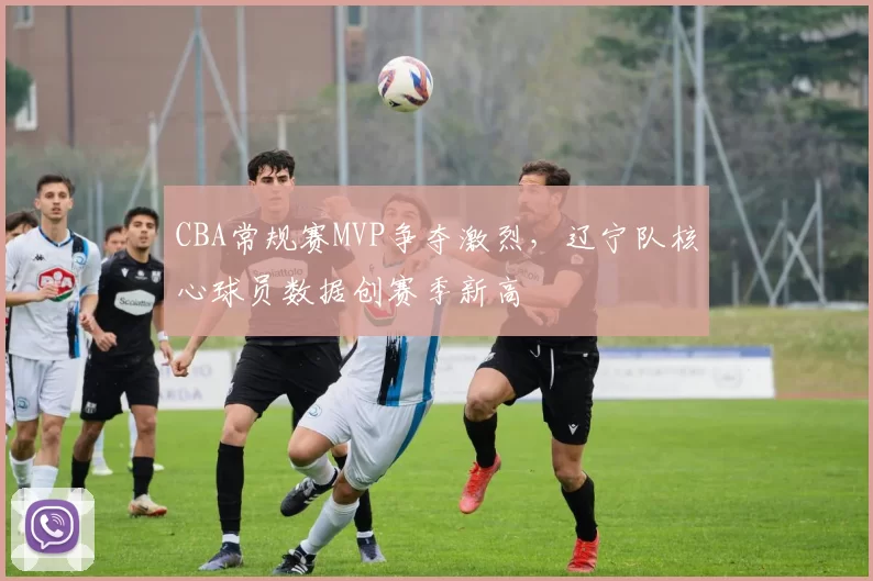 CBA常规赛MVP争夺激烈，辽宁队核心球员数据创赛季新高
