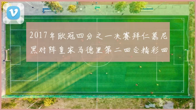 2017年欧冠四分之一决赛拜仁慕尼黑对阵皇家马德里第二回合精彩回顾