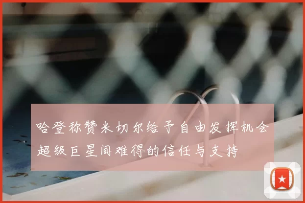 哈登称赞米切尔给予自由发挥机会超级巨星间难得的信任与支持