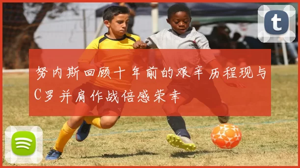 努内斯回顾十年前的艰辛历程现与C罗并肩作战倍感荣幸