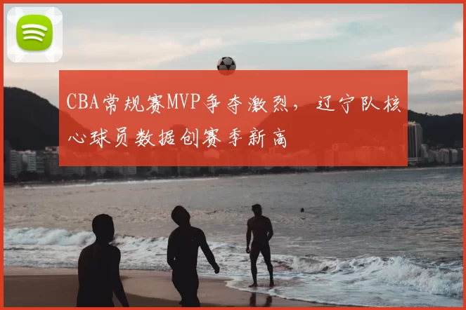CBA常规赛MVP争夺激烈，辽宁队核心球员数据创赛季新高