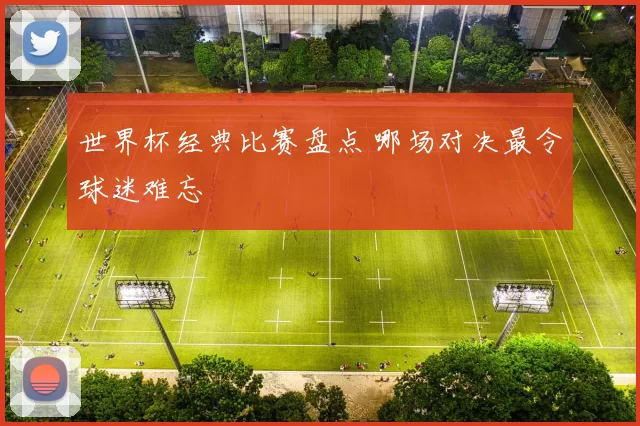 世界杯经典比赛盘点 哪场对决最令球迷难忘
