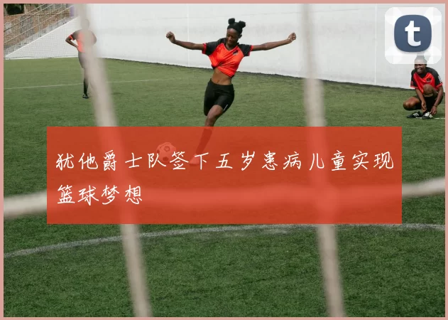 犹他爵士队签下五岁患病儿童实现篮球梦想