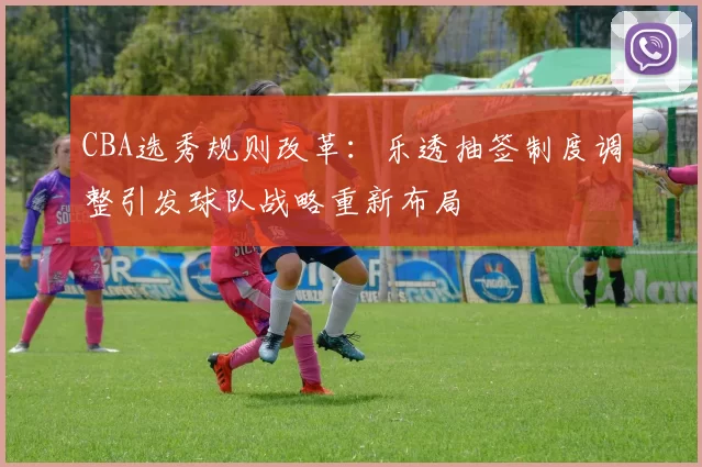 CBA选秀规则改革：乐透抽签制度调整引发球队战略重新布局